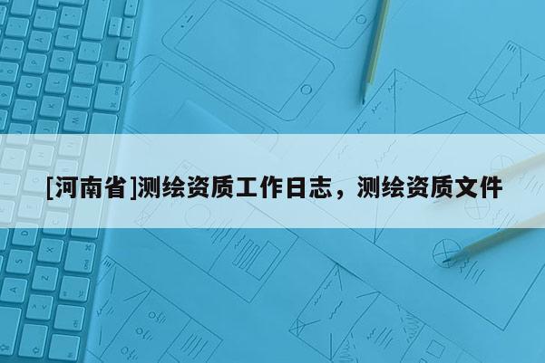 [河南省]測繪資質(zhì)工作日志，測繪資質(zhì)文件