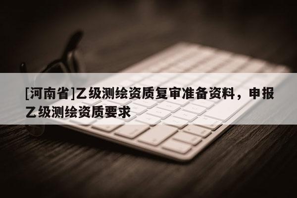 [河南省]乙級測繪資質(zhì)復(fù)審準(zhǔn)備資料，申報乙級測繪資質(zhì)要求