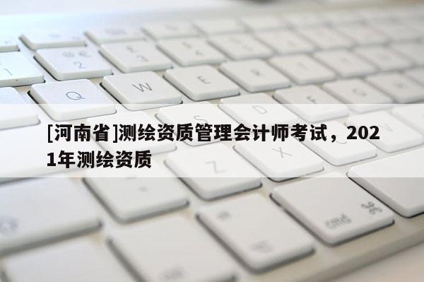 [河南省]測繪資質(zhì)管理會計師考試，2021年測繪資質(zhì)