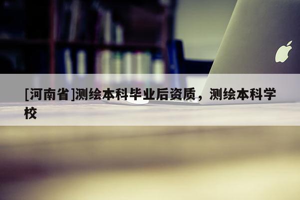 [河南省]測繪本科畢業(yè)后資質(zhì)，測繪本科學(xué)校