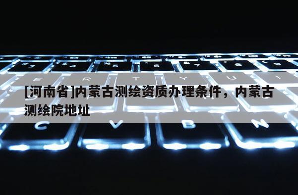 [河南省]內(nèi)蒙古測繪資質(zhì)辦理條件，內(nèi)蒙古測繪院地址