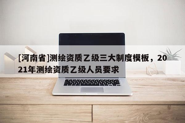 [河南省]測繪資質(zhì)乙級三大制度模板，2021年測繪資質(zhì)乙級人員要求