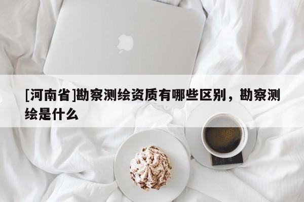 [河南省]勘察測繪資質(zhì)有哪些區(qū)別，勘察測繪是什么