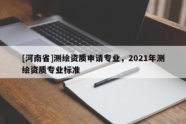 [河南省]測(cè)繪資質(zhì)申請(qǐng)專業(yè)，2021年測(cè)繪資質(zhì)專業(yè)標(biāo)準(zhǔn)