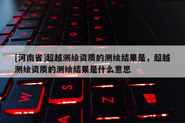 [河南省]超越測(cè)繪資質(zhì)的測(cè)繪結(jié)果是，超越測(cè)繪資質(zhì)的測(cè)繪結(jié)果是什么意思
