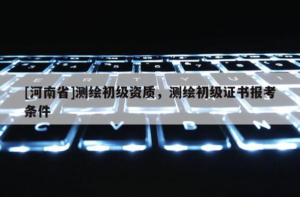 [河南省]測繪初級(jí)資質(zhì)，測繪初級(jí)證書報(bào)考條件