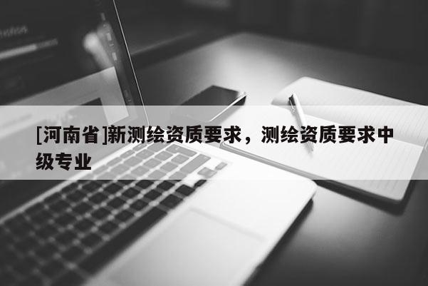 [河南省]新測(cè)繪資質(zhì)要求，測(cè)繪資質(zhì)要求中級(jí)專業(yè)