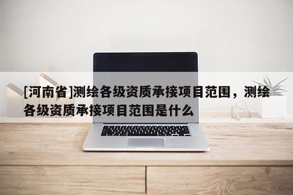 [河南省]測繪各級(jí)資質(zhì)承接項(xiàng)目范圍，測繪各級(jí)資質(zhì)承接項(xiàng)目范圍是什么