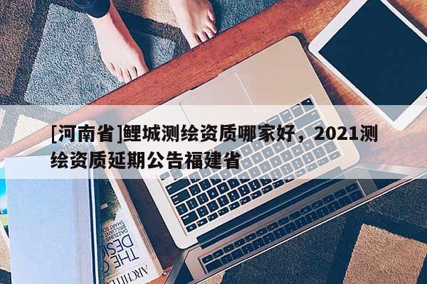 [河南省]鯉城測繪資質(zhì)哪家好，2021測繪資質(zhì)延期公告福建省