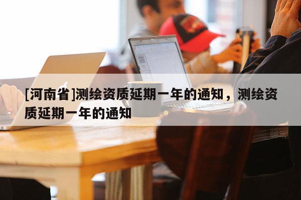 [河南省]測(cè)繪資質(zhì)延期一年的通知，測(cè)繪資質(zhì)延期一年的通知
