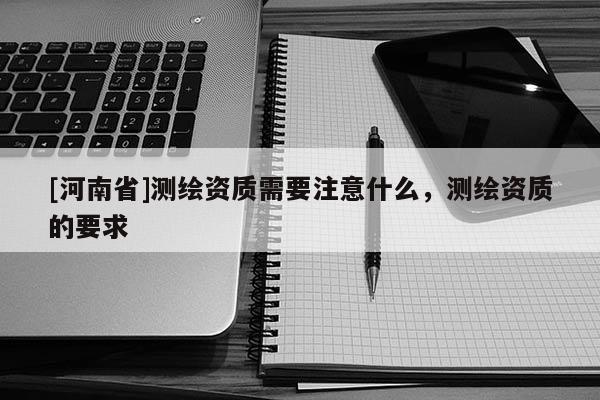 [河南省]測繪資質(zhì)需要注意什么，測繪資質(zhì)的要求