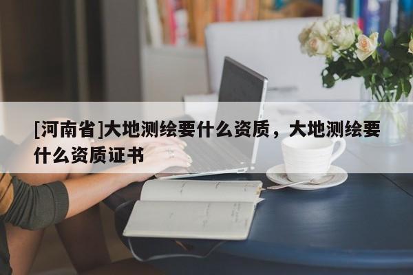 [河南省]大地測繪要什么資質(zhì)，大地測繪要什么資質(zhì)證書
