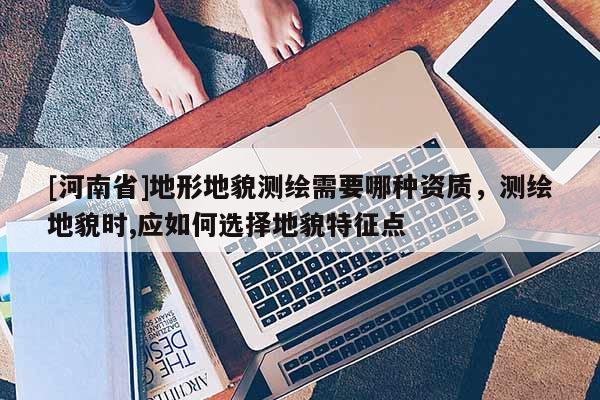 [河南省]地形地貌測繪需要哪種資質(zhì)，測繪地貌時,應(yīng)如何選擇地貌特征點