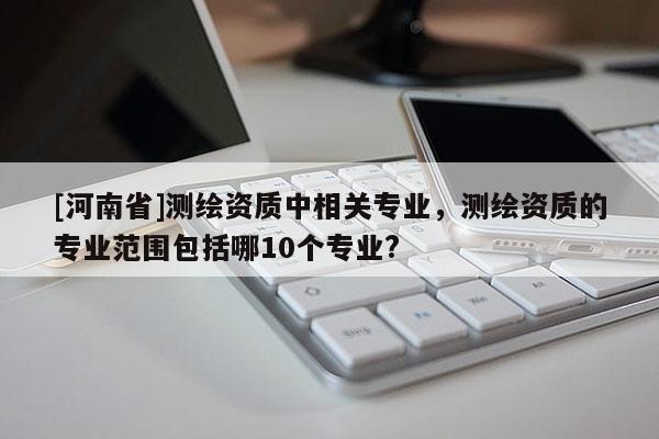 [河南省]測繪資質(zhì)中相關(guān)專業(yè)，測繪資質(zhì)的專業(yè)范圍包括哪10個(gè)專業(yè)?