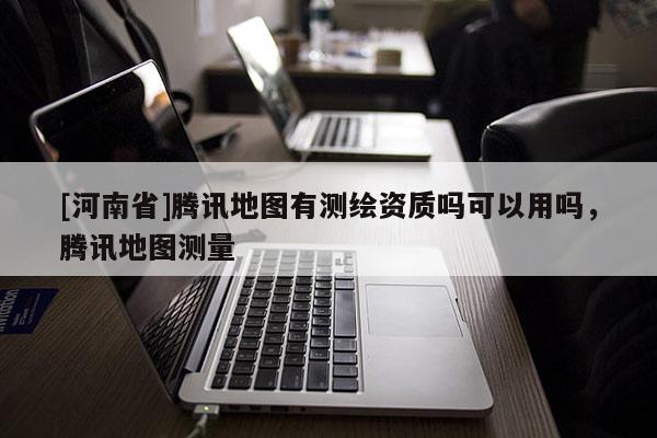 [河南省]騰訊地圖有測繪資質嗎可以用嗎，騰訊地圖測量