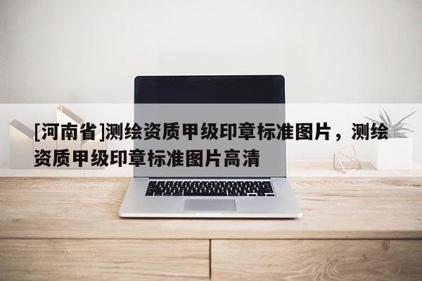 [河南省]測繪資質(zhì)甲級印章標(biāo)準(zhǔn)圖片，測繪資質(zhì)甲級印章標(biāo)準(zhǔn)圖片高清