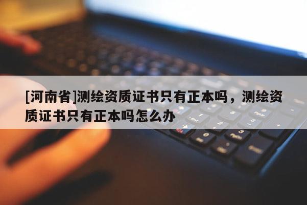 [河南省]測繪資質證書只有正本嗎，測繪資質證書只有正本嗎怎么辦
