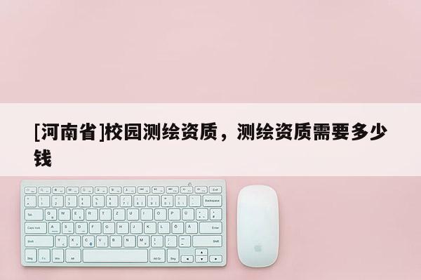 [河南省]校園測繪資質(zhì)，測繪資質(zhì)需要多少錢