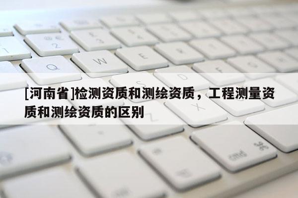 [河南省]檢測資質(zhì)和測繪資質(zhì)，工程測量資質(zhì)和測繪資質(zhì)的區(qū)別