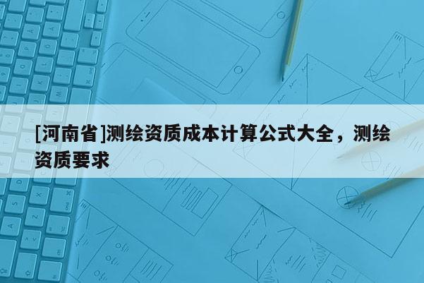 [河南省]測繪資質(zhì)成本計(jì)算公式大全，測繪資質(zhì)要求