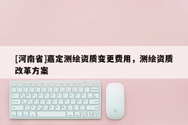 [河南省]嘉定測(cè)繪資質(zhì)變更費(fèi)用，測(cè)繪資質(zhì)改革方案