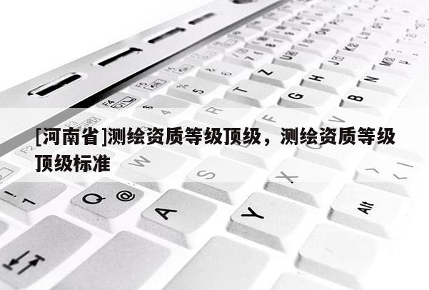[河南省]測繪資質(zhì)等級頂級，測繪資質(zhì)等級頂級標(biāo)準(zhǔn)