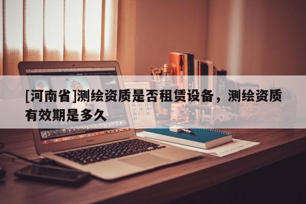 [河南省]測(cè)繪資質(zhì)是否租賃設(shè)備，測(cè)繪資質(zhì)有效期是多久