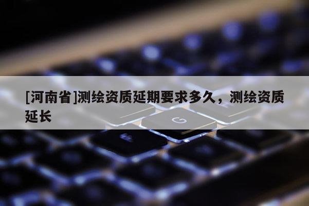 [河南省]測繪資質(zhì)延期要求多久，測繪資質(zhì)延長