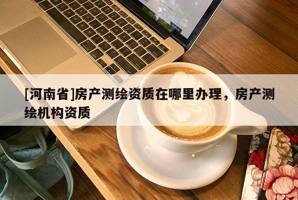 [河南省]房產測繪資質在哪里辦理，房產測繪機構資質