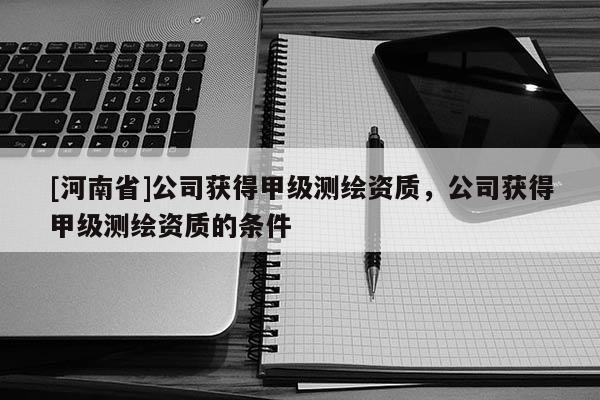 [河南省]公司獲得甲級(jí)測繪資質(zhì)，公司獲得甲級(jí)測繪資質(zhì)的條件