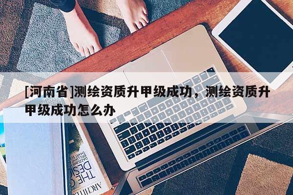 [河南省]測(cè)繪資質(zhì)升甲級(jí)成功，測(cè)繪資質(zhì)升甲級(jí)成功怎么辦