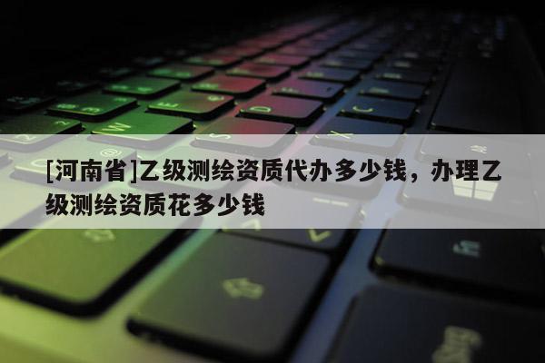 [河南省]乙級測繪資質(zhì)代辦多少錢，辦理乙級測繪資質(zhì)花多少錢