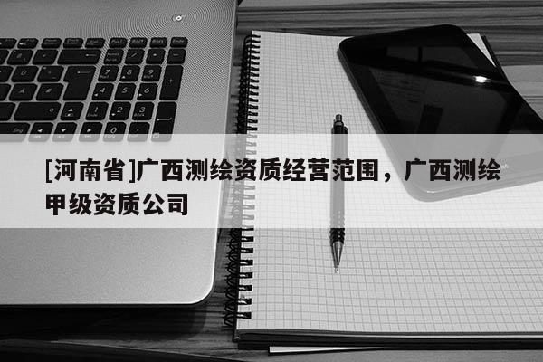 [河南省]廣西測繪資質(zhì)經(jīng)營范圍，廣西測繪甲級(jí)資質(zhì)公司