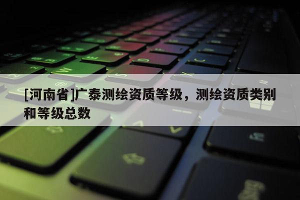 [河南省]廣泰測繪資質(zhì)等級(jí)，測繪資質(zhì)類別和等級(jí)總數(shù)
