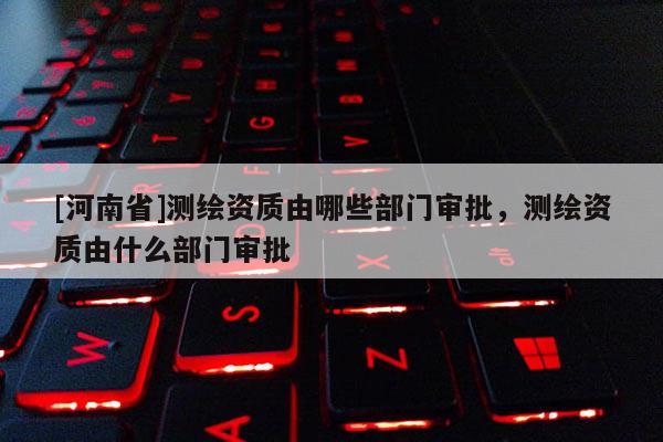 [河南省]測繪資質(zhì)由哪些部門審批，測繪資質(zhì)由什么部門審批