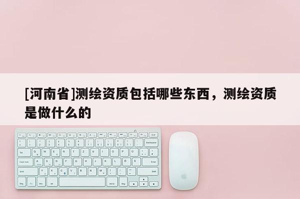 [河南省]測(cè)繪資質(zhì)包括哪些東西，測(cè)繪資質(zhì)是做什么的