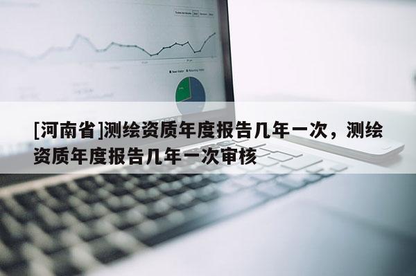 [河南省]測(cè)繪資質(zhì)年度報(bào)告幾年一次，測(cè)繪資質(zhì)年度報(bào)告幾年一次審核