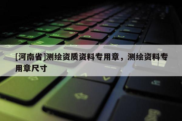 [河南省]測繪資質(zhì)資料專用章，測繪資料專用章尺寸