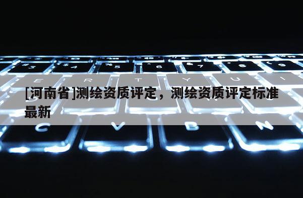 [河南省]測(cè)繪資質(zhì)評(píng)定，測(cè)繪資質(zhì)評(píng)定標(biāo)準(zhǔn)最新