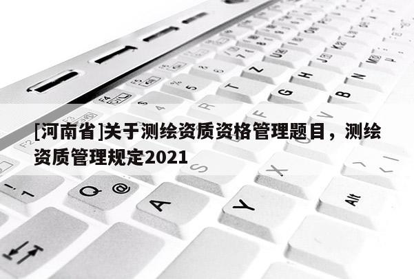 [河南省]關(guān)于測(cè)繪資質(zhì)資格管理題目，測(cè)繪資質(zhì)管理規(guī)定2021