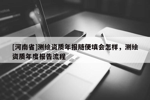 [河南省]測(cè)繪資質(zhì)年報(bào)隨便填會(huì)怎樣，測(cè)繪資質(zhì)年度報(bào)告流程