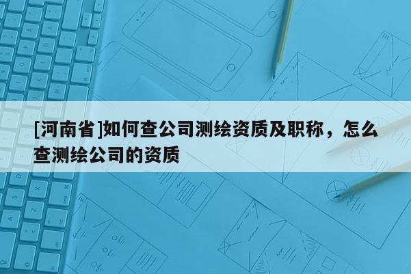 [河南省]如何查公司測(cè)繪資質(zhì)及職稱，怎么查測(cè)繪公司的資質(zhì)