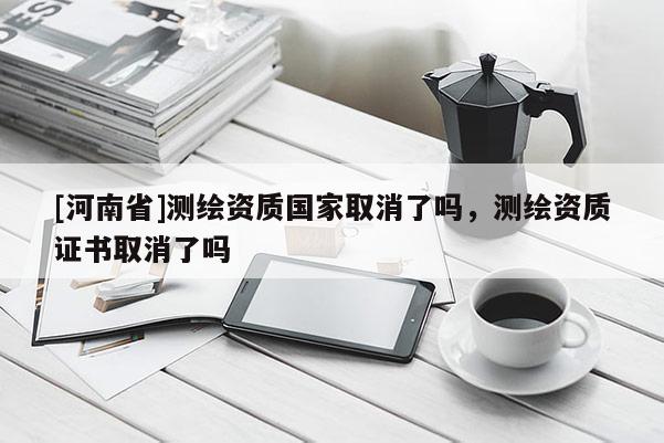 [河南省]測繪資質(zhì)國家取消了嗎，測繪資質(zhì)證書取消了嗎