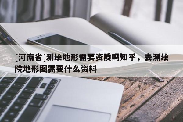 [河南省]測繪地形需要資質(zhì)嗎知乎，去測繪院地形圖需要什么資料