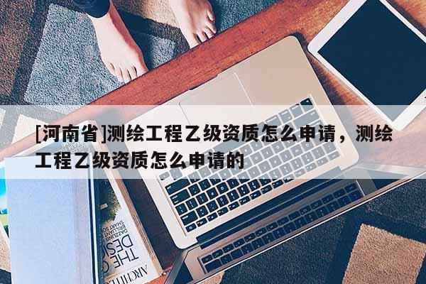 [河南省]測繪工程乙級資質(zhì)怎么申請，測繪工程乙級資質(zhì)怎么申請的