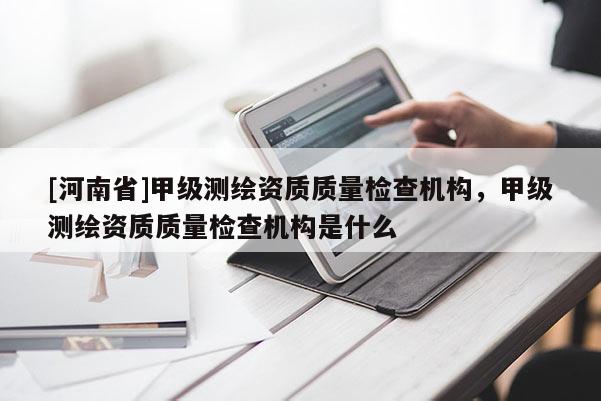 [河南省]甲級(jí)測(cè)繪資質(zhì)質(zhì)量檢查機(jī)構(gòu)，甲級(jí)測(cè)繪資質(zhì)質(zhì)量檢查機(jī)構(gòu)是什么