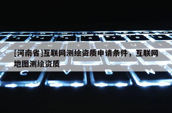 [河南省]互聯(lián)網(wǎng)測(cè)繪資質(zhì)申請(qǐng)條件，互聯(lián)網(wǎng)地圖測(cè)繪資質(zhì)