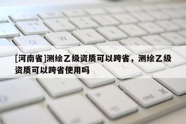 [河南省]測(cè)繪乙級(jí)資質(zhì)可以跨省，測(cè)繪乙級(jí)資質(zhì)可以跨省使用嗎