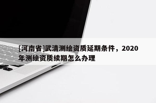 [河南省]武清測繪資質(zhì)延期條件，2020年測繪資質(zhì)續(xù)期怎么辦理