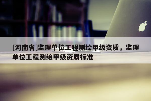 [河南省]監(jiān)理單位工程測繪甲級資質(zhì)，監(jiān)理單位工程測繪甲級資質(zhì)標(biāo)準(zhǔn)